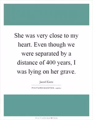 She was very close to my heart. Even though we were separated by a distance of 400 years, I was lying on her grave Picture Quote #1