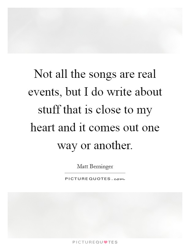 Not all the songs are real events, but I do write about stuff that is close to my heart and it comes out one way or another. Picture Quote #1