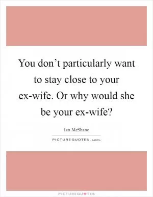 You don’t particularly want to stay close to your ex-wife. Or why would she be your ex-wife? Picture Quote #1