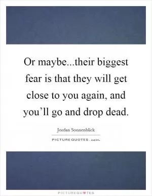 Or maybe...their biggest fear is that they will get close to you again, and you’ll go and drop dead Picture Quote #1