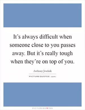 It’s always difficult when someone close to you passes away. But it’s really tough when they’re on top of you Picture Quote #1
