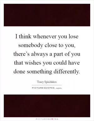 I think whenever you lose somebody close to you, there’s always a part of you that wishes you could have done something differently Picture Quote #1