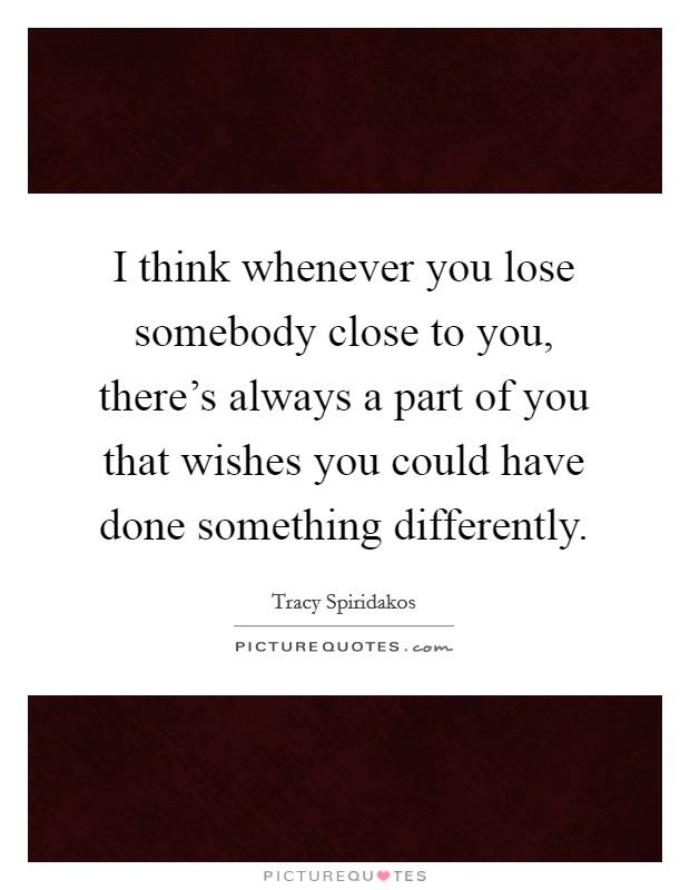 I think whenever you lose somebody close to you, there's always a part of you that wishes you could have done something differently. Picture Quote #1