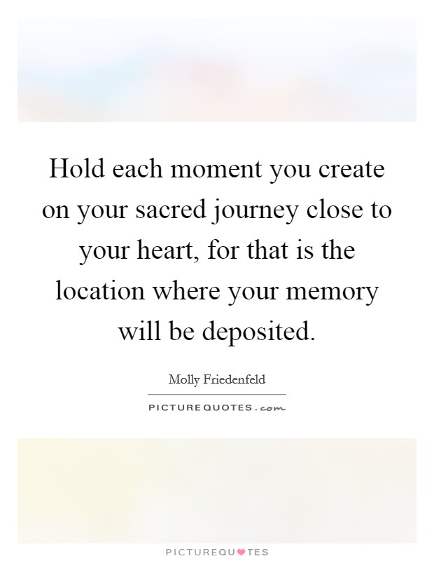 Hold each moment you create on your sacred journey close to your heart, for that is the location where your memory will be deposited. Picture Quote #1
