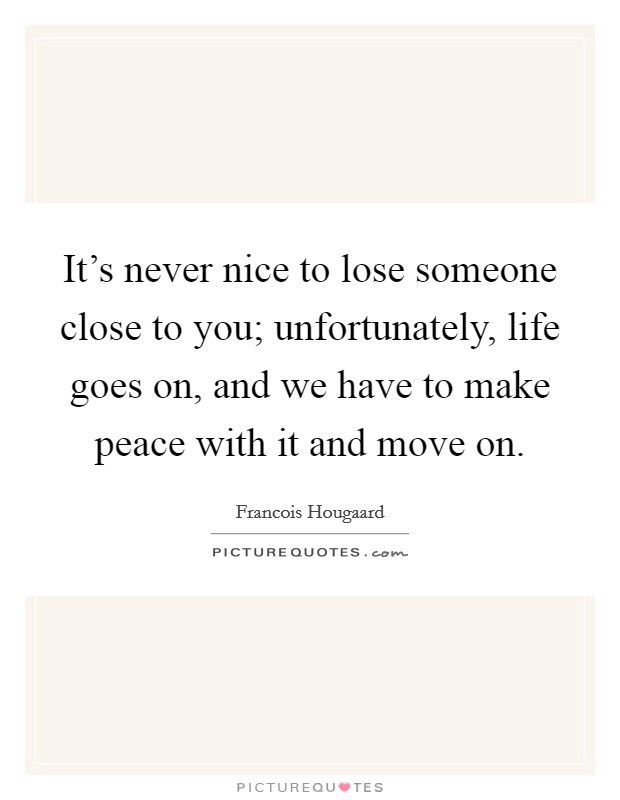 It's never nice to lose someone close to you; unfortunately, life goes on, and we have to make peace with it and move on. Picture Quote #1