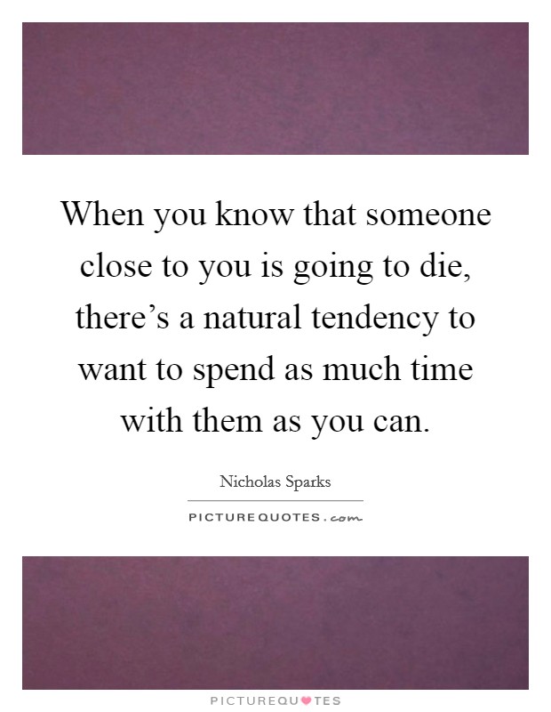 When you know that someone close to you is going to die, there's a natural tendency to want to spend as much time with them as you can. Picture Quote #1