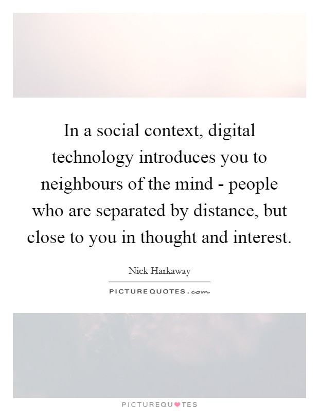 In a social context, digital technology introduces you to neighbours of the mind - people who are separated by distance, but close to you in thought and interest. Picture Quote #1