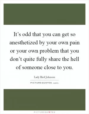 It’s odd that you can get so anesthetized by your own pain or your own problem that you don’t quite fully share the hell of someone close to you Picture Quote #1