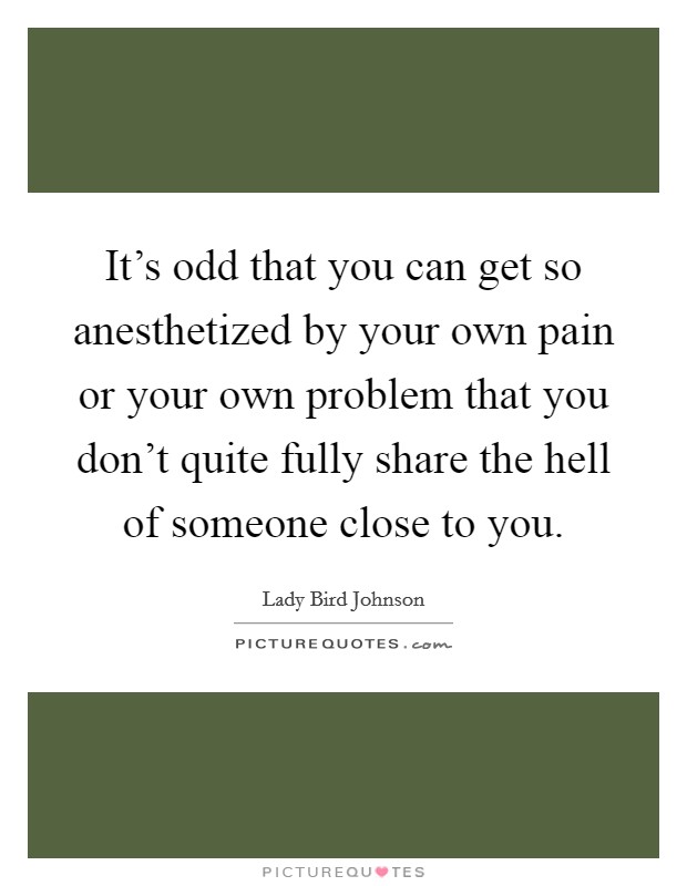 It's odd that you can get so anesthetized by your own pain or your own problem that you don't quite fully share the hell of someone close to you. Picture Quote #1