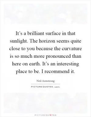 It’s a brilliant surface in that sunlight. The horizon seems quite close to you because the curvature is so much more pronounced than here on earth. It’s an interesting place to be. I recommend it Picture Quote #1