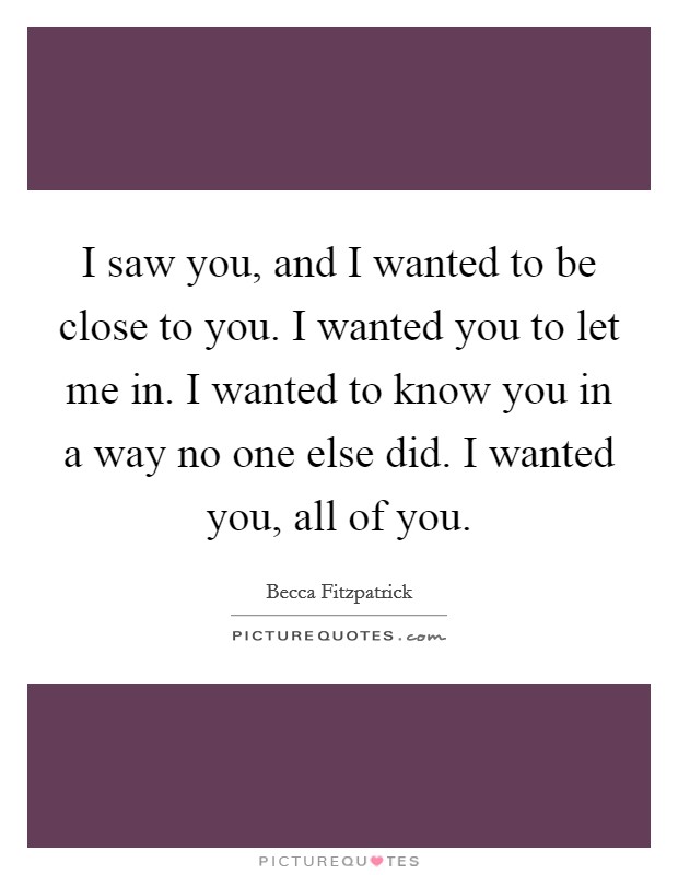 I saw you, and I wanted to be close to you. I wanted you to let me in. I wanted to know you in a way no one else did. I wanted you, all of you. Picture Quote #1