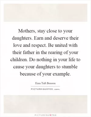 Mothers, stay close to your daughters. Earn and deserve their love and respect. Be united with their father in the rearing of your children. Do nothing in your life to cause your daughters to stumble because of your example Picture Quote #1