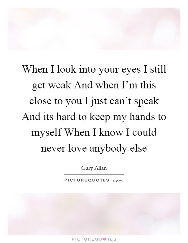 When I look into your eyes I still get weak And when I'm this close to you I just can't speak And its hard to keep my hands to myself When I know I could never love anybody else Picture Quote #1