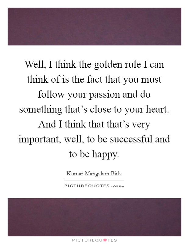 Well, I think the golden rule I can think of is the fact that you must follow your passion and do something that's close to your heart. And I think that that's very important, well, to be successful and to be happy. Picture Quote #1