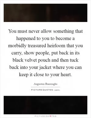 You must never allow something that happened to you to become a morbidly treasured heirloom that you carry, show people, put back in its black velvet pouch and then tuck back into your jacket where you can keep it close to your heart Picture Quote #1