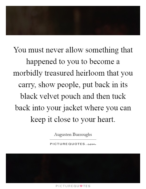 You must never allow something that happened to you to become a morbidly treasured heirloom that you carry, show people, put back in its black velvet pouch and then tuck back into your jacket where you can keep it close to your heart. Picture Quote #1
