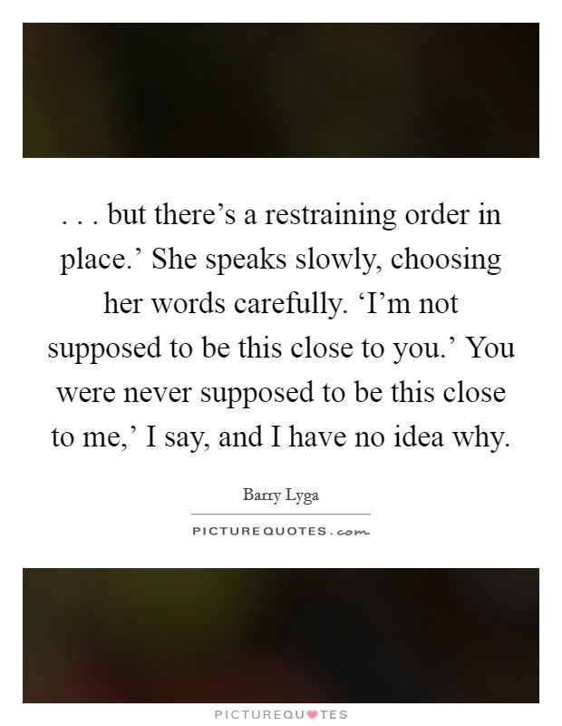. . . but there's a restraining order in place.' She speaks slowly, choosing her words carefully. ‘I'm not supposed to be this close to you.' You were never supposed to be this close to me,' I say, and I have no idea why. Picture Quote #1