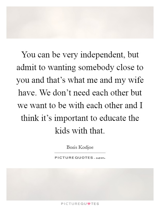 You can be very independent, but admit to wanting somebody close to you and that's what me and my wife have. We don't need each other but we want to be with each other and I think it's important to educate the kids with that. Picture Quote #1