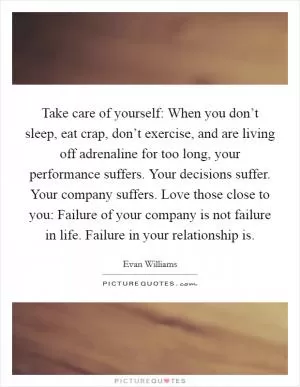 Take care of yourself: When you don’t sleep, eat crap, don’t exercise, and are living off adrenaline for too long, your performance suffers. Your decisions suffer. Your company suffers. Love those close to you: Failure of your company is not failure in life. Failure in your relationship is Picture Quote #1