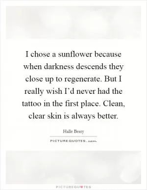 I chose a sunflower because when darkness descends they close up to regenerate. But I really wish I’d never had the tattoo in the first place. Clean, clear skin is always better Picture Quote #1