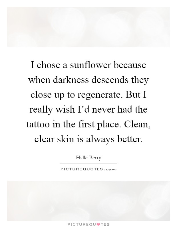 I chose a sunflower because when darkness descends they close up to regenerate. But I really wish I'd never had the tattoo in the first place. Clean, clear skin is always better. Picture Quote #1