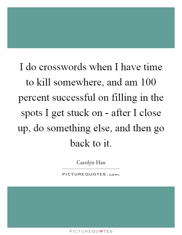 I do crosswords when I have time to kill somewhere, and am 100 percent successful on filling in the spots I get stuck on - after I close up, do something else, and then go back to it. Picture Quote #1