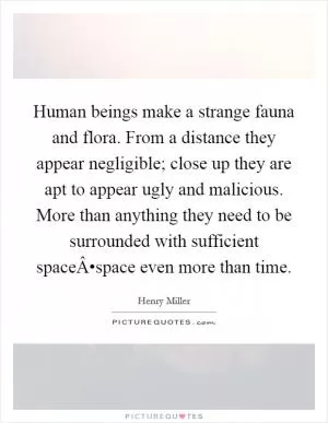 Human beings make a strange fauna and flora. From a distance they appear negligible; close up they are apt to appear ugly and malicious. More than anything they need to be surrounded with sufficient spaceÂ•space even more than time Picture Quote #1