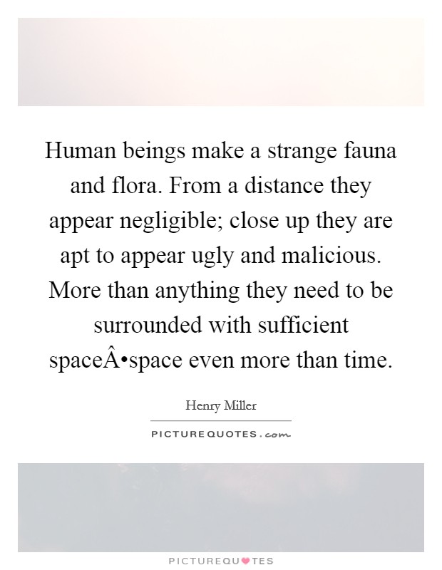 Human beings make a strange fauna and flora. From a distance they appear negligible; close up they are apt to appear ugly and malicious. More than anything they need to be surrounded with sufficient spaceÂ•space even more than time. Picture Quote #1