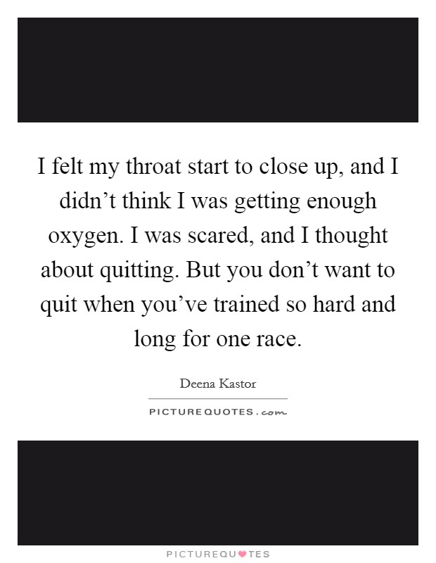 I felt my throat start to close up, and I didn't think I was getting enough oxygen. I was scared, and I thought about quitting. But you don't want to quit when you've trained so hard and long for one race. Picture Quote #1