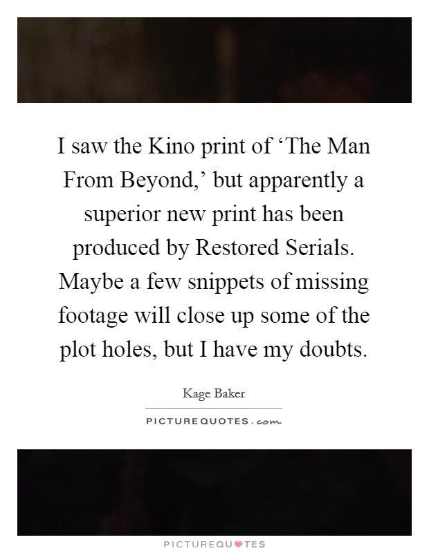 I saw the Kino print of ‘The Man From Beyond,' but apparently a superior new print has been produced by Restored Serials. Maybe a few snippets of missing footage will close up some of the plot holes, but I have my doubts. Picture Quote #1