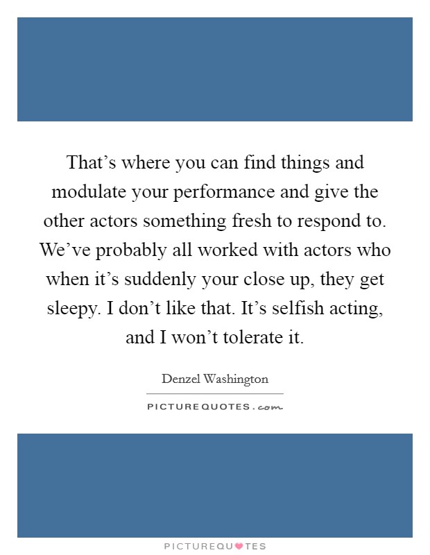 That's where you can find things and modulate your performance and give the other actors something fresh to respond to. We've probably all worked with actors who when it's suddenly your close up, they get sleepy. I don't like that. It's selfish acting, and I won't tolerate it. Picture Quote #1