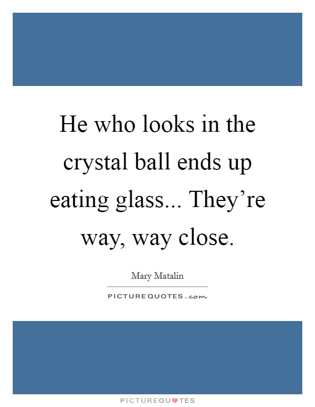 He who looks in the crystal ball ends up eating glass... They're way, way close. Picture Quote #1