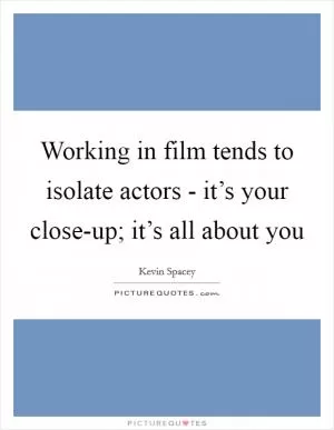 Working in film tends to isolate actors - it’s your close-up; it’s all about you Picture Quote #1
