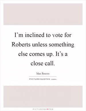 I’m inclined to vote for Roberts unless something else comes up. It’s a close call Picture Quote #1