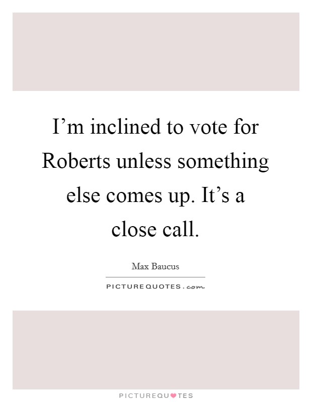 I'm inclined to vote for Roberts unless something else comes up. It's a close call. Picture Quote #1