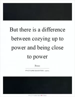 But there is a difference between cozying up to power and being close to power Picture Quote #1