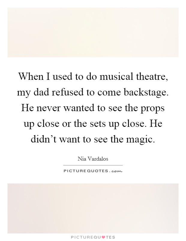 When I used to do musical theatre, my dad refused to come backstage. He never wanted to see the props up close or the sets up close. He didn't want to see the magic. Picture Quote #1