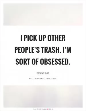 I pick up other people’s trash. I’m sort of obsessed Picture Quote #1