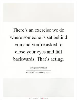 There’s an exercise we do where someone is sat behind you and you’re asked to close your eyes and fall backwards. That’s acting Picture Quote #1