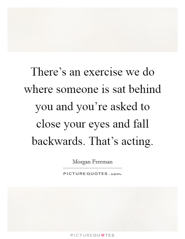 There's an exercise we do where someone is sat behind you and you're asked to close your eyes and fall backwards. That's acting. Picture Quote #1