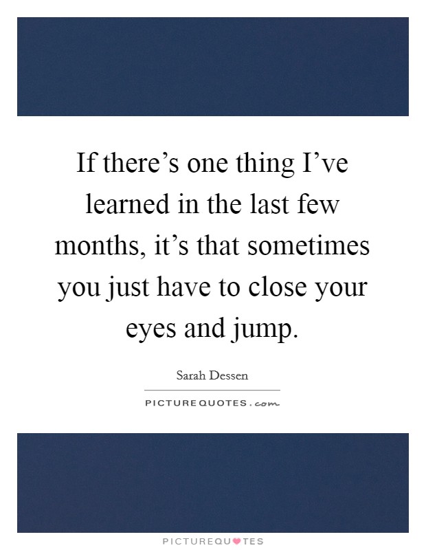 If there's one thing I've learned in the last few months, it's that sometimes you just have to close your eyes and jump. Picture Quote #1