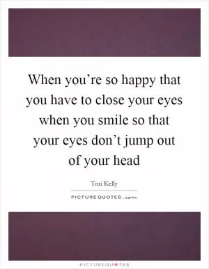 When you’re so happy that you have to close your eyes when you smile so that your eyes don’t jump out of your head Picture Quote #1