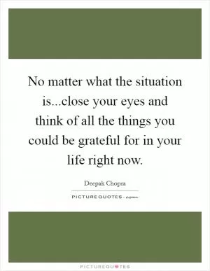 No matter what the situation is...close your eyes and think of all the things you could be grateful for in your life right now Picture Quote #1