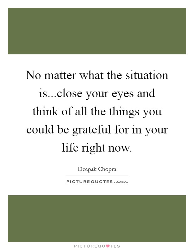 No matter what the situation is...close your eyes and think of all the things you could be grateful for in your life right now. Picture Quote #1