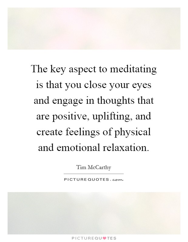 The key aspect to meditating is that you close your eyes and engage in thoughts that are positive, uplifting, and create feelings of physical and emotional relaxation. Picture Quote #1