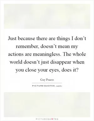 Just because there are things I don’t remember, doesn’t mean my actions are meaningless. The whole world doesn’t just disappear when you close your eyes, does it? Picture Quote #1
