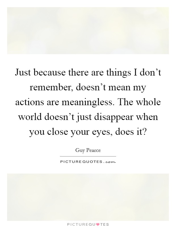 Just because there are things I don't remember, doesn't mean my actions are meaningless. The whole world doesn't just disappear when you close your eyes, does it? Picture Quote #1
