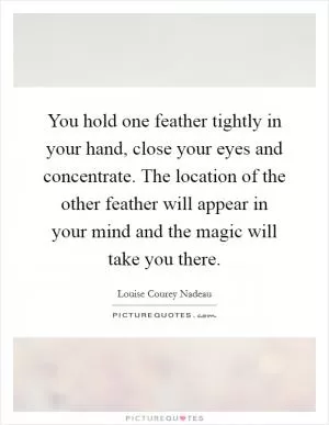 You hold one feather tightly in your hand, close your eyes and concentrate. The location of the other feather will appear in your mind and the magic will take you there Picture Quote #1