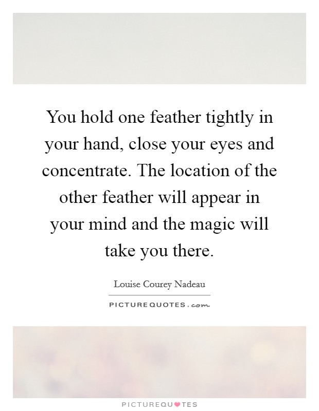 You hold one feather tightly in your hand, close your eyes and concentrate. The location of the other feather will appear in your mind and the magic will take you there. Picture Quote #1