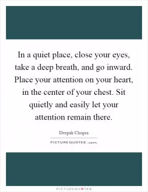 In a quiet place, close your eyes, take a deep breath, and go inward. Place your attention on your heart, in the center of your chest. Sit quietly and easily let your attention remain there Picture Quote #1